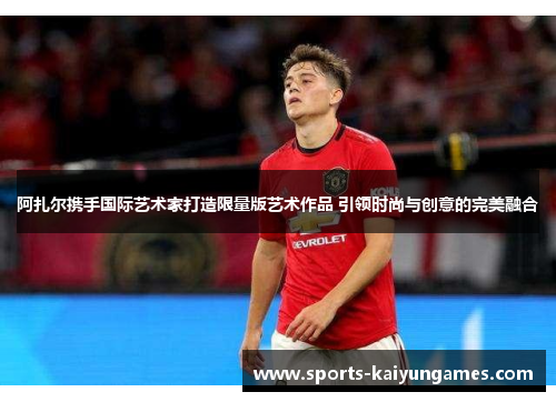 阿扎尔携手国际艺术家打造限量版艺术作品 引领时尚与创意的完美融合